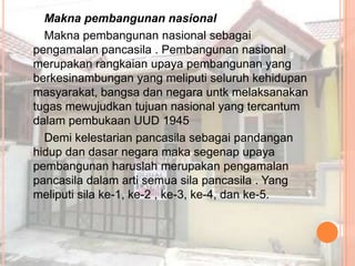 Makna pembangunan nasional
  Makna pembangunan nasional sebagai
pengamalan pancasila . Pembangunan nasional
merupakan rangkaian upaya pembangunan yang
berkesinambungan yang meliputi seluruh kehidupan
masyarakat, bangsa dan negara untk melaksanakan
tugas mewujudkan tujuan nasional yang tercantum
dalam pembukaan UUD 1945
  Demi kelestarian pancasila sebagai pandangan
hidup dan dasar negara maka segenap upaya
pembangunan haruslah merupakan pengamalan
pancasila dalam arti semua sila pancasila . Yang
meliputi sila ke-1, ke-2 , ke-3, ke-4, dan ke-5.
 