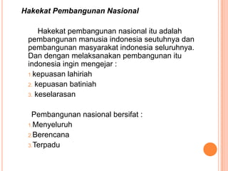 Hakekat Pembangunan Nasional

     Hakekat pembangunan nasional itu adalah
 pembangunan manusia indonesia seutuhnya dan
 pembangunan masyarakat indonesia seluruhnya.
 Dan dengan melaksanakan pembangunan itu
 indonesia ingin mengejar :
 1.kepuasan lahiriah
 2. kepuasan batiniah
 3. keselarasan


  Pembangunan nasional bersifat :
 1.Menyeluruh
 2.Berencana
 3.Terpadu
 