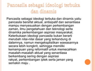 Pancasila sebagai ideologi terbuka dan dinamis yaitu
 pancasila bersifat aktual, antisipatif dan senantiasa
 mampu menyesuaikan dengan perkembangan
 zaman, ilmu pengetahuan dan teknologi serta
 dinamika perkembangan aspirasi masyarakat.
 Keterbukaan ideologi pancasila bukan berarti
 merubah nilai-nilai dasar yang terkandung di
 dalamnya, namun mengeksplisitkan wawasannya
 secara lebih kongkrit, sehingga memiliki
 kemampuan yang reformatif untuk memecahkan
 masalah-masalah aktual yang senantiasa
 berkembang sering dengan aspirasi
 rakyat, perkembangan iptek serta jaman yang
 semakin maju .
 