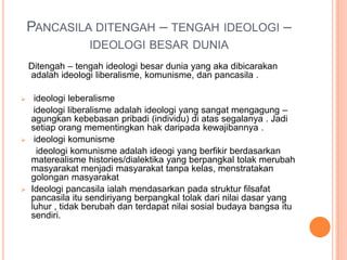 PANCASILA DITENGAH – TENGAH IDEOLOGI –
                  IDEOLOGI BESAR DUNIA
    Ditengah – tengah ideologi besar dunia yang aka dibicarakan
    adalah ideologi liberalisme, komunisme, dan pancasila .

    ideologi leberalisme
     ideologi liberalisme adalah ideologi yang sangat mengagung –
    agungkan kebebasan pribadi (individu) di atas segalanya . Jadi
    setiap orang mementingkan hak daripada kewajibannya .
    ideologi komunisme
      ideologi komunisme adalah ideogi yang berfikir berdasarkan
    materealisme histories/dialektika yang berpangkal tolak merubah
    masyarakat menjadi masyarakat tanpa kelas, menstratakan
    golongan masyarakat
   Ideologi pancasila ialah mendasarkan pada struktur filsafat
    pancasila itu sendiriyang berpangkal tolak dari nilai dasar yang
    luhur , tidak berubah dan terdapat nilai sosial budaya bangsa itu
    sendiri.
 