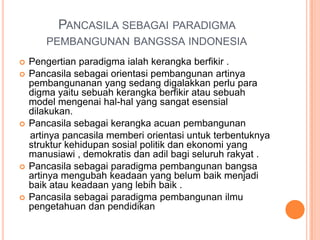 PANCASILA SEBAGAI PARADIGMA
       PEMBANGUNAN BANGSSA INDONESIA
   Pengertian paradigma ialah kerangka berfikir .
   Pancasila sebagai orientasi pembangunan artinya
    pembangunanan yang sedang digalakkan perlu para
    digma yaitu sebuah kerangka berfikir atau sebuah
    model mengenai hal-hal yang sangat esensial
    dilakukan.
   Pancasila sebagai kerangka acuan pembangunan
    artinya pancasila memberi orientasi untuk terbentuknya
    struktur kehidupan sosial politik dan ekonomi yang
    manusiawi , demokratis dan adil bagi seluruh rakyat .
   Pancasila sebagai paradigma pembangunan bangsa
    artinya mengubah keadaan yang belum baik menjadi
    baik atau keadaan yang lebih baik .
   Pancasila sebagai paradigma pembangunan ilmu
    pengetahuan dan pendidikan
 