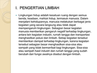 I. PENGERTIAN LIMBAH
 Lingkungan hidup adalah kesatuan ruang dengan semua
benda, keadaan, mahluk hidup, termasuk manusia. Dalam
menjalani kehidupannya, manusia melakukan berbagai jenis
kegiatan yang secara langsung atau tidak dapat
mempengaruhi lingkungan. Sebagian besar kegiatan
manusia memberikan pengaruh negatif terhadap lingkungan,
antara lain kegiatan industri, rumah tangga dan transportasi
menghasilkan polusi dan limbah. Setiap kegiatan tersebut
memberikan dampat terhadap lingkungan, karena kegiatan
tersebut sebagian besar menghasilkan sisa-sisa atau
sampah yang tidak bermanfaat bagi lingkungan. Sisa-sisa
atau sampah hasil industri dan rumah tangga yang sudah
berubah dari fungsi awalnya disebut dengan limbah.
 