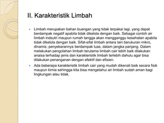 II. Karakteristik Limbah
 Limbah merupakan bahan buangan yang tidak terpakai lagi, yang dapat
berdampak negatif apabila tidak dikelola dengan baik. Sebagai contoh air
limbah indsutri maupun rumah tangga akan mengganggu kesehatan apabila
tidak dikelola dengan baik. Sifat-sifat limbah antara lain berukuran mikro,
dinamis, penyebarannya berdampak luas, dalam jangka panjang. Dalam
melakukan pengolahan limbah terutama limbah cair lebih baik dilakukan
anaisa terhadap jenis dan karakteristik limbah terlebih dahulu agar bisa
dilakukan penanganan dengan efektif dan efisien.
 Ada beberapa karakteristik limbah cair yang mudah dikenali baik secara fisik
maupun kimia sehingga kita bisa mengetahui air limbah sudah aman bagi
lingkungan atau tidak.
 
