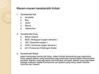 Macam-macam karakteristik limbah
1. Karakteristik fisik
a. zat padat
b. Bau
c. Suhu
d. Warna
e. Kekeruhan
2. Karakteristik Kimia
a. Bahan organik
b. BOD ( Biologycal oxygen demand )
c. DO ( Dissolved oxygen )
d. COD ( Chemical oxygen demand )
e. pH ( Puissance d’Hydrogen Scale)
3. Karakteristik Bioligi
selain kandungan benda tak hidup, dalam limbah terkandung juga organisme
hidup seperti bakteri yang berbahaya bagi kesehatan karena dapat menimbulkan
penyakit. Bakteri yang digunakan menimbulkan penyakit. Bakteri yang digunakan
sebagai indikator adalah Escherichia coli (bakteri yang hidup dalam kotoran
manusia dan hewan)
 