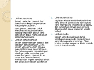 c. Limbah pertanian
limbah pertanian berasal dari
daerah atau kegiatan pertanian
maupun perkebunan.
pemupukan bertujuan untuk
menambah kesuburan tanah.
Tetapi pengunaan pupuk yang
berlebihan dapat mengakibatkan
pertumbuhan gulma
d. Limbah pertambangan
limbah pertambangan berasal dari
kegiatan pertambangan. Jenis
limbah yang dihasilkan berupa
material tambang, seperti logam
dan batuan proses penambangan
misalnya pada pertambangan
emas dan perak, diperlukan air
raksa atau mercury untuk
memisahkan logam berharga emas
dan perak dari batuan dan tanah
e. Limbah pariwisata
kegiatan wisata menimbulkan limbah
yang berasal dari sarana transportasi
yang membuang limbahnya ke udara,
dan tumpahan minyak dan oli yang
dibuang oleh kapal di daerah wisata
bahari
d. Limbah medis
limbah yang berasal dari dunia
kesehatan atau medis mirip dengan
sampah domestik umumnya. Obat-
obatan dan beberapa zat kimia adalah
contoh limbah medis
 