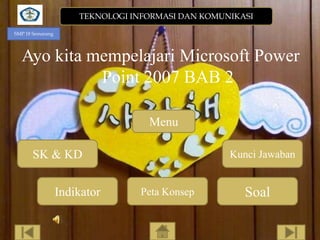 TEKNOLOGI INFORMASI DAN KOMUNIKASI
SMP 18 Semarang

Ayo kita mempelajari Microsoft Power
Point 2007 BAB 2
Menu
SK & KD
Indikator

Kunci Jawaban

Peta Konsep

Soal

 