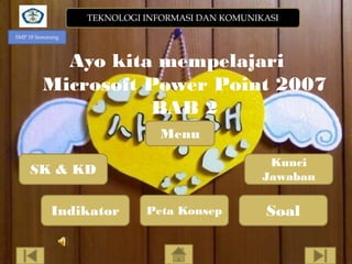 TEKNOLOGI INFORMASI DAN KOMUNIKASI
SMP 18 Semarang

Ayo kita mempelajari
Microsoft Power Point 2007
BAB 2
Menu
Kunci
Jawaban

SK & KD

Indikator

Peta Konsep

Soal

 
