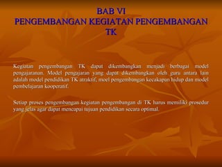 BAB VI PENGEMBANGAN KEGIATAN PENGEMBANGAN TK Kegiatan pengembangan TK dapat dikembangkan menjadi berbagai model pengajaranan. Model pengajaran yang dapat dikembangkan oleh guru antara lain adalah model pendidikan TK atraktif, moel pengembangan kecakapan hidup dan model pembelajaran kooperatif. Setiap proses pengembangan kegiatan pengembangan di TK harus memiliki prosedur yang jelas agar dapat mencapai tujuan pendidikan secara optimal. 