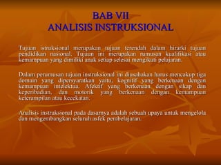 BAB VII ANALISIS INSTRUKSIONAL Tujuan istruksional merupakan tujuan terendah dalam hirarki tujuan pendidikan nasional. Tujaun ini merupakan rumusan kualifikasi atau kemampuan yang dimiliki anak setiap selesai mengikuti pelajaran.  Dalam perumusan tujuan instruksional ini diusahakan harus mencakup tiga domain yang dipersyaratkan yaitu, kognitif yang berkenaan dengan kemampuan intelektua. Afektif yang berkenaan dengan sikap dan keperibadian, dan motorik yang berkenaan dengan kemampuan keterampilan atau kecekatan. Analisis instruksional pada dasarnya adalah sebuah upaya untuk mengelola dan mengembangkan seluruh asfek pembelajaran. 