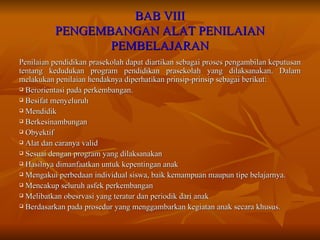 BAB VIII PENGEMBANGAN ALAT PENILAIAN PEMBELAJARAN Penilaian pendidikan prasekolah dapat diartikan sebagai proses pengambilan keputusan tentang kedudukan program pendidikan prasekolah yang dilaksanakan. Dalam melakukan penilaian hendaknya diperhatikan prinsip-prinsip sebagai berikut: Berorientasi pada perkembangan. Besifat menyeluruh Mendidik Berkesinambungan Obyektif Alat dan caranya valid Sesuai dengan program yang dilaksanakan Hasilnya dimanfaatkan untuk kepentingan anak Mengakui perbedaan individual siswa, baik kemampuan maupun tipe belajarnya. Mencakup seluruh asfek perkembangan Melibatkan obesrvasi yang teratur dan periodik dari anak Berdasarkan pada prosedur yang menggambarkan kegiatan anak secara khusus. 
