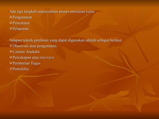 Ada tiga langkah utama dalam proses penilaian yaitu: Pengamatan Pencatatan Pelaporan Adapun teknik penilaian yang dapat digunakan adalah sebagai berikut: Observasi atau pengamatan. Catatan Anekdot Percakapan atau  interview Pemberian Tugas Portofolio 