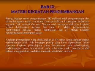 BAB IX MATERI KEGIATAN PENGEMBANGAN Ruang lingkup materi pengembangan TK meliputi asfek pengembangan dan nilai-nilai agama, sosial, emosional, dan kemandirian, kemampuan berbahasa, kognitif, fisik, motorik dan seni. Namun untuk mempermudah guru kegiatan tersbut digolongkan menjadi dua yaitu; 1). Materi pengembangan pembentukan perilaku melaui pembiasaan dan 2). Materi kegiatan pengembangan kemampuan dasar. Kegiatan pembelajaran yang dilaksanakan di TK harus sesuai dengan tingkat perkembangan anak. Ada beberapa prinsip yang harus diperhatikan dalam penerpan kegiatan pembelajaran yaitu; berorientasi pada prinsip-prinsip perkembangan anak, berorientasi pada kebutuhan anak, bermain sambil belajar, menggunakan pendekatan tematik, kreatif dan inovatif. 