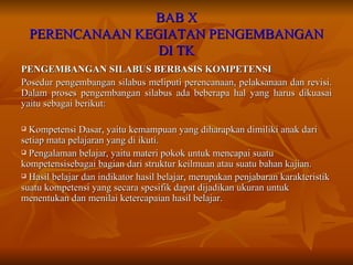 BAB X PERENCANAAN KEGIATAN PENGEMBANGAN DI TK PENGEMBANGAN SILABUS BERBASIS KOMPETENSI Posedur pengembangan silabus meliputi perencanaan, pelaksanaan dan revisi. Dalam proses pengembangan silabus ada beberapa hal yang harus dikuasai yaitu sebagai berikut: Kompetensi Dasar, yaitu kemampuan yang diharapkan dimiliki anak dari setiap mata pelajaran yang di ikuti. Pengalaman belajar, yaitu materi pokok untuk mencapai suatu kompetensisebagai bagian dari struktur keilmuan atau suatu bahan kajian. Hasil belajar dan indikator hasil belajar, merupakan penjabaran karakteristik suatu kompetensi yang secara spesifik dapat dijadikan ukuran untuk menentukan dan menilai ketercapaian hasil belajar. 