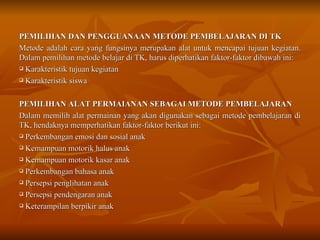 PEMILIHAN DAN PENGGUANAAN METODE PEMBELAJARAN DI TK Metode adalah cara yang fungsinya merupakan alat untuk mencapai tujuan kegiatan. Dalam pemilihan metode belajar di TK, harus diperhatikan faktor-faktor dibawah ini: Karakteristik tujuan kegiatan Karakteristik siswa PEMILIHAN ALAT PERMAIANAN SEBAGAI METODE PEMBELAJARAN Dalam memilih alat permainan yang akan digunakan sebagai metode pembelajaran di TK, hendaknya memperhatikan faktor-faktor berikut ini: Perkembangan emosi dan sosial anak Kemampuan motorik halus anak Kemampuan motorik kasar anak Perkembangan bahasa anak Persepsi penglihatan anak Persepsi pendengaran anak Keterampilan berpikir anak 
