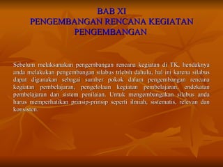 BAB XI PENGEMBANGAN RENCANA KEGIATAN PENGEMBANGAN  Sebelum melaksanakan pengembangan rencana kegiatan di TK, hendaknya anda melakukan pengembangan silabus trlebih dahulu, hal ini karena silabus dapat digunakan sebagai sumber pokok dalam pengembangan rencana kegiatan pembelajaran, pengelolaan kegiatan pembelajaran, endekatan pembelajaran dan sistem penilaian. Untuk mengembangakan silabus anda harus memperhatikan prinsip-prinsip seperti ilmiah, sistematis, relevan dan konsisten. 