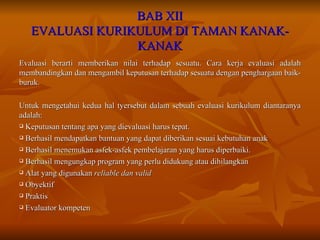 BAB XII EVALUASI KURIKULUM DI TAMAN KANAK-KANAK Evaluasi berarti memberikan nilai terhadap sesuatu. Cara kerja evaluasi adalah membandingkan dan mengambil keputusan terhadap sesuatu dengan penghargaan baik-buruk. Untuk mengetahui kedua hal tyersebut dalam sebuah evaluasi kurikulum diantaranya adalah: Keputusan tentang apa yang dievaluasi harus tepat. Berhasil mendapatkan bantuan yang dapat diberikan sesuai kebutuhan anak Berhasil menemukan asfek-asfek pembelajaran yang harus diperbaiki. Berhasil mengungkap program yang perlu didukung atau dihilangkan Alat yang digunakan  reliable dan valid Obyektif Praktis Evaluator kompeten 
