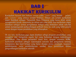 BAB  I HAKIKAT   KURIKULUM Kurikulum berasal dari bahasa yunani yaitu  “curir”  yang berarti  pelari, dan  “curere”  yang artinya tempat berpacu. Dalam arti sempit kurikulum dapat diartikan sebagai “Sejumlah Mata Pelajaran yang harus dilali untuk memperoleh ijazah, sementara itu dalam arti yang lebih luas kurikulum dapat diartikan sebagai semua pengalaman belajar yang dilakukan pihak sekolah untuk mempengaruhi perkembangan pribadi siswa ke arah yang lebih positif sesuai dengan tujuan pendidikan yang diharapkan. Di sisi lain, kurikulum juga dapat diartkan sebagi program pendidikan yang mengatur dan mengelola segala hal yang berkaitan dengan kepentingan pendidikan. Dan dalam perspektif masa kini, dengan orientasi KBK, kurikulum diartikan sebagai seperangkat rencana dan pengaturan tentang kompetensi dan hasil belajar yang harus dicapai siswa, penilaian, kegiatan pembelajaran, serta pemberdayaan sumber daya pendidikan dalam pengembangan kurikulum sekolah.  