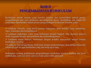 BAB II PENGEMBANGAN KURIKULUM Kurikulum adalah sesutau yang bersifat dinamis dan memerlukan sebuah proses pengembangan dari para pelaksana dan pengelola proses pendidikan, ada empat hal yang harus diperhatikan dalam proses pengembangan kurikulum tersebut, yaitu: Landasan filosofis, yang berisi tentang kebenaran, pola berpikir yang mendalam, logis, sistematis dan komprehensif. Landasan psikologis, yaitu yang berkenaan dengan tingkah laku manusia peserta didik, kegiatan belajar, pertumbuhan dan perkembangannya. Landasan sosial budaya, berkenaan dengan kondisi masyarakat sekitar tempat pendidikan tersebut. Landasan ilmu pengetahuan, berkenaan dengan perkembangan ilmu pengetahuan dan teknologi, hal ini agar kurikulum yang ada tetap up to date. Sedangkan tentang pelaksanaan pengembangan kurikulum tersebut terdapat dua jenis pendekatan, yaitu  top down approach  dan grass roots approach. 