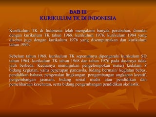 BAB III KURIKULUM TK DI INDONESIA Kurilkulum TK di Indonesia telah mengalami banyak perubahan, dimulai dengan kurikulum TK tahun 1968, kurikulum 1976, kurikulum 1984 yang disebut juga dengan kurikulum 1976 yang disempurnakan dan kurikulum tahun 1994.  Sebelum tahun 1968, kurikulum TK sepenuhnya dipengaruhi kurikulum SD tahun 1964, kurikulum TK tahun 1968 dan tahun 1976 pada dasarnya tidak jauh berbeda. Keduanya menunjukan pengelompokan materi kedalam 8 bidang kegiatan, yaitu penerapan pancasila, bidang bermain/ kegiatan bebas, pendidikan bahasa, pengenalan lingkungan, pengembangan ungkapan kreatif, pengembangan jasmani, bidang sosial medis atau pendidikan dan pemeliharaan kesehatan, serta bidang pengembangan pendidikan skolastik. 