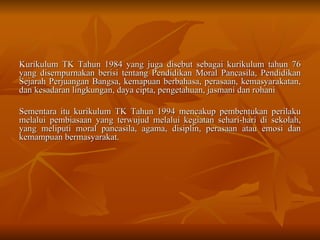 Kurikulum TK Tahun 1984 yang juga disebut sebagai kurikulum tahun 76 yang disempurnakan berisi tentang Pendidikan Moral Pancasila, Pendidikan Sejarah Perjuangan Bangsa, kemapuan berbahasa, perasaan, kemasyarakatan, dan kesadaran lingkungan, daya cipta, pengetahuan, jasmani dan rohani Sementara itu kurikulum TK Tahun 1994 mencakup pembentukan perilaku melalui pembiasaan yang terwujud melalui kegiatan sehari-hari di sekolah, yang meliputi moral pancasila, agama, disiplin, perasaan atau emosi dan kemampuan bermasyarakat.  