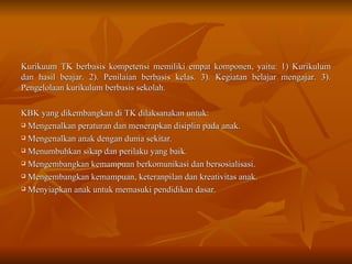 Kurikuum TK berbasis kompetensi memiliki empat komponen, yaitu: 1) Kurikulum dan hasil beajar. 2). Penilaian berbasis kelas. 3). Kegiatan belajar mengajar. 3). Pengelolaan kurikulum berbasis sekolah.  KBK yang dikembangkan di TK dilaksanakan untuk: Mengenalkan peraturan dan menerapkan disiplin pada anak. Mengenalkan anak dengan dunia sekitar. Menumbuhkan sikap dan perilaku yang baik. Mengembangkan kemampuan berkomunikasi dan bersosialisasi. Mengembangkan kemampuan, keteranpilan dan kreativitas anak. Menyiapkan anak untuk memasuki pendidikan dasar. 