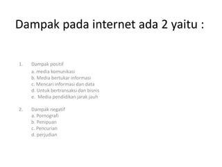 1. Dampak positif
a. media komunikasi
b. Media bertukar informasi
c. Mencari informasi dan data
d. Untuk bertransaksi dan bisnis
e. Media pendidikan jarak jauh
2. Dampak negatif
a. Pornografi
b. Penipuan
c. Pencurian
d. perjudian
Dampak pada internet ada 2 yaitu :
 