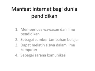 Manfaat internet bagi dunia
pendidikan
1. Memperluas wawasan dan ilmu
pendidikan
2. Sebagai sumber tambahan belajar
3. Dapat melatih siswa dalam ilmu
kompoter
4. Sebagai sarana komunikasi
 
