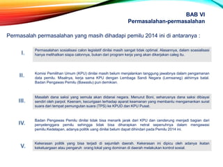 Permasalah permasalahan yang masih dihadapi pemilu 2014 ini di antaranya :
Permasalahan sosialisasi calon legislatif dinilai masih sangat tidak optimal. Alasannya, dalam soasialisasi
hanya melihatkan siapa calonnya, bukan dari program kerja yang akan dikerjakan caleg itu.
Komisi Pemilihan Umum (KPU) dinilai masih belum menjalankan tanggung jawabnya dalam pengamanan
data pemilu. Misalnya, kerja sama KPU dengan Lembaga Sandi Negara (Lemsaneg) akhirnya batal.
Badan Pengawas Pemilu (Bawaslu) pun demikian.
Masalah dana saksi yang semula akan didanai negara. Menurut Boni, seharusnya dana saksi dibiayai
sendiri oleh parpol. Keenam, kecurigaan terhadap aparat keamanan yang membantu mengamankan surat
suara dari tempat pemungutan suara (TPS) ke KPUD dan KPU Pusat.
Badan Pengawas Pemilu dinilai tidak bisa menarik jarak dari KPU dan cenderung menjadi bagian dari
penyelenggara pemilu sehingga tidak bisa diharapkan netral sepenuhnya dalam mengawasi
pemilu.Kedelapan, adanya politik uang dinilai belum dapat dihindari pada Pemilu 2014 ini.
Kekerasan politik yang bisa terjadi di sejumlah daerah. Kekerasan ini dipicu oleh adanya ikatan
kekeluargaan atau pengaruh orang lokal yang dominan di daerah melakukan kontrol sosial.
BAB VI
Permasalahan-permasalahan
 