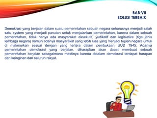 Demokrasi yang berjalan dalam suatu pemerintahan sebuah negara seharusnya menjadi salah
satu system yang menjadi panutan untuk menjalankan pemerintahan, karena dalam sebuah
pemerintahan, tidak hanya ada masyarakat eksekutif, yudikatif dan legislative (tiga jenis
lembaga negara) namun adanya masyarakat yang lebih luas yang menjadi tujuan negara untuk
di makmurkan sesuai dengan yang tertera dalam pembukaan UUD 1945. Adanya
pemerintahan demokrasi yang berjalan, diharapkan akan dapat membuat sebuah
pemerintahan berjalan sebagaimana mestinya karena didalam demokrasi terdapat harapan
dan keinginan dari seluruh rakyat.
BAB VII
SOLUSI TERBAIK
 