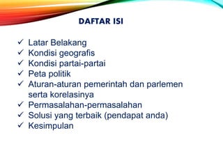 DAFTAR ISI
 Latar Belakang
 Kondisi geografis
 Kondisi partai-partai
 Peta politik
 Aturan-aturan pemerintah dan parlemen
serta korelasinya
 Permasalahan-permasalahan
 Solusi yang terbaik (pendapat anda)
 Kesimpulan
 