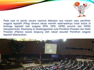 Pada saat ini pemilu secara nasional dilakukan dua macam yaitu pemilihan
anggota legislatif (Pileg) dimana rakyat memilih wakil-wakilnya untuk duduk di
lembaga legislatif baik anggota DPR, DPD, DPRD provinsi dan DPRD
kabupaten/kota. Disamping itu diselenggarakan pula Pemilihan Presiden dan Wakil
Presiden (Pilpres) secara langsung oleh rakyat sesudah Pemilihan anggota
legislatif dilaksanakan.
 