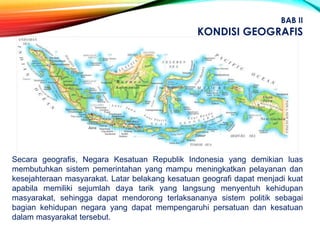 Secara geografis, Negara Kesatuan Republik Indonesia yang demikian luas
membutuhkan sistem pemerintahan yang mampu meningkatkan pelayanan dan
kesejahteraan masyarakat. Latar belakang kesatuan geografi dapat menjadi kuat
apabila memiliki sejumlah daya tarik yang langsung menyentuh kehidupan
masyarakat, sehingga dapat mendorong terlaksananya sistem politik sebagai
bagian kehidupan negara yang dapat mempengaruhi persatuan dan kesatuan
dalam masyarakat tersebut.
BAB II
KONDISI GEOGRAFIS
 