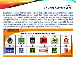 Sejumlah penelitian menunjukkan, sistem dua partai relatif bisa mengurangi tingkat
partisipasi pemilih. Motivasi pemilih untuk ikut memilih bisa surut ketika partai atau
calon yang maju dalam pemilihan tidak ada yang disukai. Sebaliknya negara yang
menganut sistem multipartai relatif bisa memancing partisipasi pemilih yang lebih
tinggi.Hal ini karena pemilih lebih punya banyak pilihan dan alternatif. kondisi
masing-masing partai peserta pemilu relatif seimbang, sehingga setiap partai harus
ikut koalisi untuk menghadapi pemilihan presiden 9 Juni mendatang.
BAB III
KONDISI PARTAI PARTAI
 