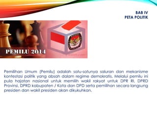 Pemilihan Umum (Pemilu) adalah satu-satunya saluran dan mekanisme
kontestasi politik yang absah dalam regime demokratis. Melalui pemilu ini
pula hajatan nasional untuk memilih wakil rakyat untuk DPR RI, DPRD
Provinsi, DPRD kabupaten / Kota dan DPD serta pemilihan secara langsung
presiden dan wakil presiden akan dikukuhkan.
BAB IV
PETA POLITIK
 