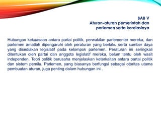 Hubungan kekuasaan antara partai politik, perwakilan parlementer mereka, dan
parlemen amatlah dipengaruhi oleh peraturan yang berlaku serta sumber daya
yang disediakan legislatif pada kelompok parlemen. Peraturan ini seringkali
ditentukan oleh partai dan anggota legislatif mereka, belum tentu oleh wasit
independen. Teori politik berusaha menjelaskan keterkaitan antara partai politik
dan sistem pemilu. Parlemen, yang biasanya berfungsi sebagai otoritas utama
pembuatan aturan, juga penting dalam hubungan ini .
BAB V
Aturan-aturan pemerintah dan
parlemen serta korelasinya
 