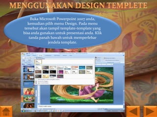 Buka Microsoft Powerpoint 2007 anda,
kemudian pilih menu Design. Pada menu
tersebut akan tampil template-template yang
bisa anda gunakan untuk presentasi anda. Klik
tanda panah bawah untuk memperlebar
jendela template.

 