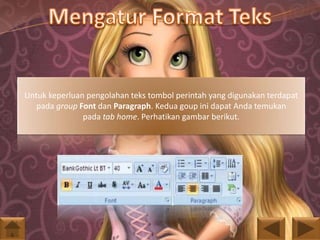Untuk keperluan pengolahan teks tombol perintah yang digunakan terdapat
pada group Font dan Paragraph. Kedua goup ini dapat Anda temukan
pada tab home. Perhatikan gambar berikut.

 