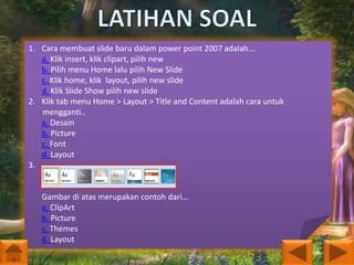 1. Cara membuat slide baru dalam power point 2007 adalah...
a. Klik insert, klik clipart, pilih new
b. Pilih menu Home lalu pilih New Slide
c. Klik home, klik layout, pilih new slide
d. Klik Slide Show pilih new slide
2. Klik tab menu Home > Layout > Title and Content adalah cara untuk
mengganti..
a. Desain
b. Picture
c. Font
d. Layout
3.

Gambar di atas merupakan contoh dari...
a. ClipArt
b. Picture
c. Themes
d. Layout

 