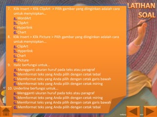 7. Klik Insert > Klik ClipArt > Pilih gambar yang diinginkan adalah cara
untuk menyisipkan...
a. WordArt
b. ClipArt
c. Hyperlink
d. Chart
8. Klik Insert > Klik Picture > Pilih gambar yang diinginkan adalah cara
untuk menyisipkan...
a. ClipArt
b. Hyperlink
c. Chart
d. Picture
9. Italic berfungsi untuk...
a. Mengganti ukuran huruf pada teks atau paragraf
b. Memformat teks yang Anda pilih dengan cetak tebal
c. Memformat teks yang Anda pilih dengan cetak garis bawah
d. Memformat teks yang Anda pilih dengan cetak miring
10. Underline berfungsi untuk...
a. Mengganti ukuran huruf pada teks atau paragraf
b. Memformat teks yang Anda pilih dengan cetak miring
c. Memformat teks yang Anda pilih dengan cetak garis bawah
d. Memformat teks yang Anda pilih dengan cetak tebal

 