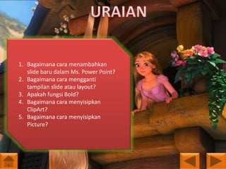 1. Bagaimana cara menambahkan
slide baru dalam Ms. Power Point?
2. Bagaimana cara mengganti
tampilan slide atau layout?
3. Apakah fungsi Bold?
4. Bagaimana cara menyisipkan
ClipArt?
5. Bagaimana cara menyisipkan
Picture?

 