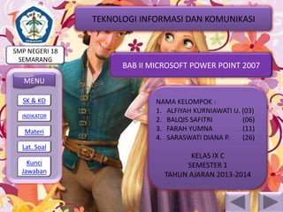 TEKNOLOGI INFORMASI DAN KOMUNIKASI

SMP NEGERI 18
SEMARANG

BAB II MICROSOFT POWER POINT 2007

MENU
SK & KD
INDIKATOR

Materi

NAMA KELOMPOK :
1. ALFIYAH KURNIAWATI U. (03)
2. BALQIS SAFITRI
(06)
3. FARAH YUMNA
(11)
4. SARASWATI DIANA P.
(26)

Lat. Soal
Kunci
Jawaban

KELAS IX C
SEMESTER 1
TAHUN AJARAN 2013-2014

 