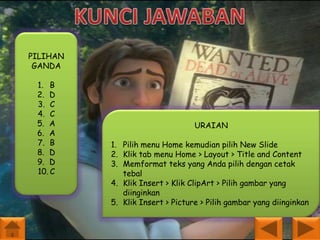 PILIHAN
GANDA
1. B
2. D
3. C
4. C
5. A
6. A
7. B
8. D
9. D
10. C

URAIAN
1. Pilih menu Home kemudian pilih New Slide
2. Klik tab menu Home > Layout > Title and Content
3. Memformat teks yang Anda pilih dengan cetak
tebal
4. Klik Insert > Klik ClipArt > Pilih gambar yang
diinginkan
5. Klik Insert > Picture > Pilih gambar yang diinginkan

 
