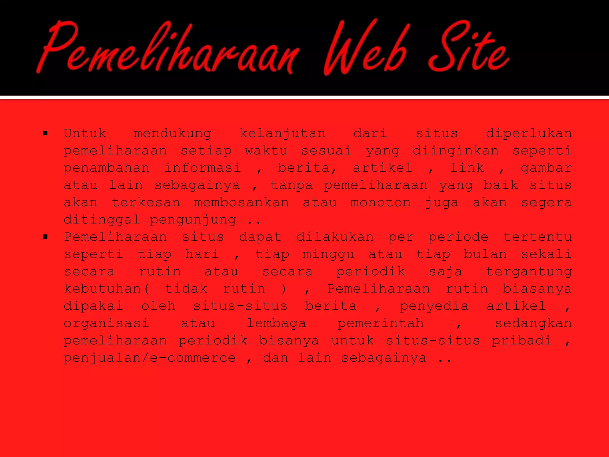    Untuk   mendukung     kelanjutan   dari   situs  diperlukan
    pemeliharaan setiap waktu sesuai yang diinginkan seperti
    penambahan informasi , berita, artikel , link , gambar
    atau lain sebagainya , tanpa pemeliharaan yang baik situs
    akan terkesan membosankan atau monoton juga akan segera
    ditinggal pengunjung ..
   Pemeliharaan situs dapat dilakukan per periode tertentu
    seperti tiap hari , tiap minggu atau tiap bulan sekali
    secara   rutin   atau    secara  periodik   saja tergantung
    kebutuhan( tidak rutin ) , Pemeliharaan rutin biasanya
    dipakai oleh situs-situs berita , penyedia artikel ,
    organisasi    atau     lembaga   pemerintah    ,  sedangkan
    pemeliharaan periodik bisanya untuk situs-situs pribadi ,
    penjualan/e-commerce , dan lain sebagainya ..
 