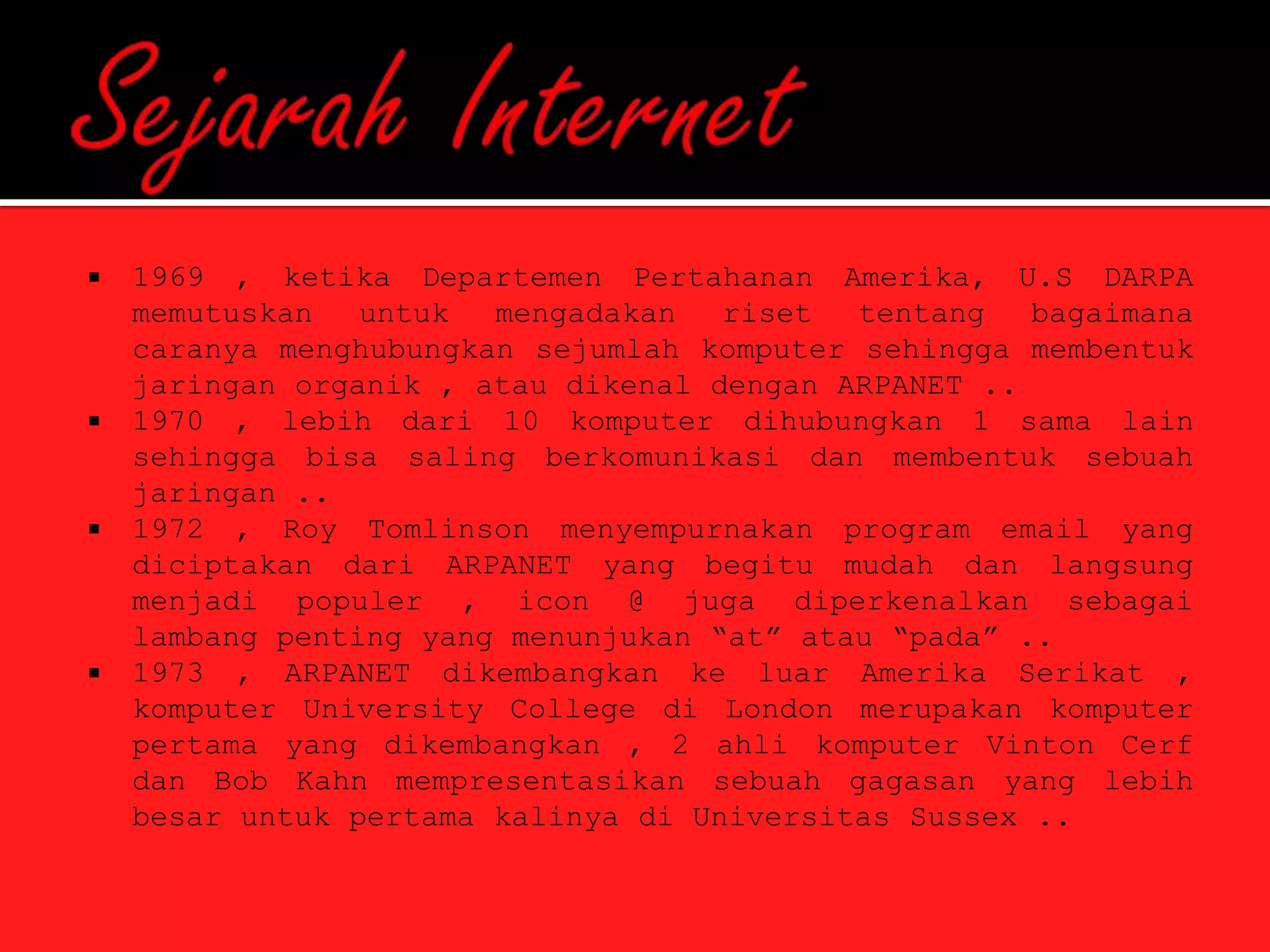    1969 , ketika Departemen Pertahanan Amerika, U.S DARPA
    memutuskan   untuk  mengadakan   riset  tentang   bagaimana
    caranya menghubungkan sejumlah komputer sehingga membentuk
    jaringan organik , atau dikenal dengan ARPANET ..
   1970 , lebih dari 10 komputer dihubungkan 1 sama lain
    sehingga bisa saling berkomunikasi dan membentuk sebuah
    jaringan ..
   1972 , Roy Tomlinson menyempurnakan program email yang
    diciptakan dari ARPANET yang begitu mudah dan langsung
    menjadi populer , icon @ juga diperkenalkan sebagai
    lambang penting yang menunjukan “at” atau “pada” ..
   1973 , ARPANET dikembangkan ke luar Amerika Serikat ,
    komputer University College di London merupakan komputer
    pertama yang dikembangkan , 2 ahli komputer Vinton Cerf
    dan Bob Kahn mempresentasikan sebuah gagasan yang lebih
    besar untuk pertama kalinya di Universitas Sussex ..
 
