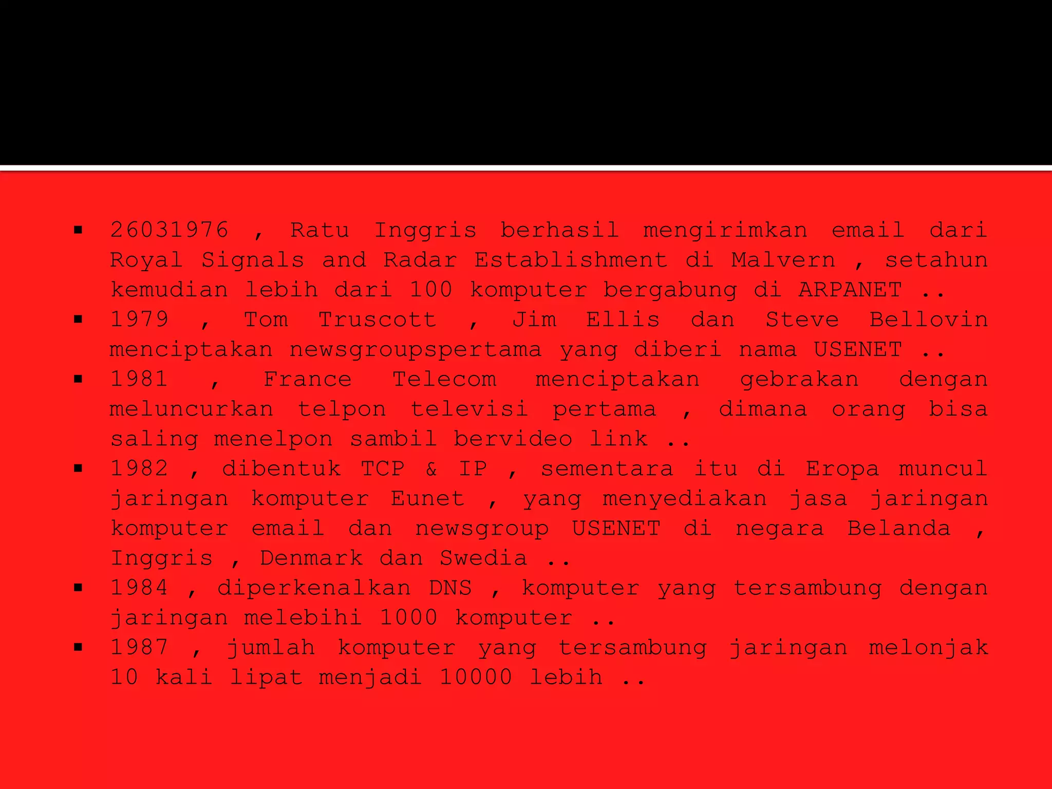    26031976 , Ratu Inggris berhasil mengirimkan email dari
    Royal Signals and Radar Establishment di Malvern , setahun
    kemudian lebih dari 100 komputer bergabung di ARPANET ..
   1979 , Tom Truscott , Jim Ellis dan Steve Bellovin
    menciptakan newsgroupspertama yang diberi nama USENET ..
   1981   ,  France   Telecom   menciptakan  gebrakan   dengan
    meluncurkan telpon televisi pertama , dimana orang bisa
    saling menelpon sambil bervideo link ..
   1982 , dibentuk TCP & IP , sementara itu di Eropa muncul
    jaringan komputer Eunet , yang menyediakan jasa jaringan
    komputer email dan newsgroup USENET di negara Belanda ,
    Inggris , Denmark dan Swedia ..
   1984 , diperkenalkan DNS , komputer yang tersambung dengan
    jaringan melebihi 1000 komputer ..
   1987 , jumlah komputer yang tersambung jaringan melonjak
    10 kali lipat menjadi 10000 lebih ..
 