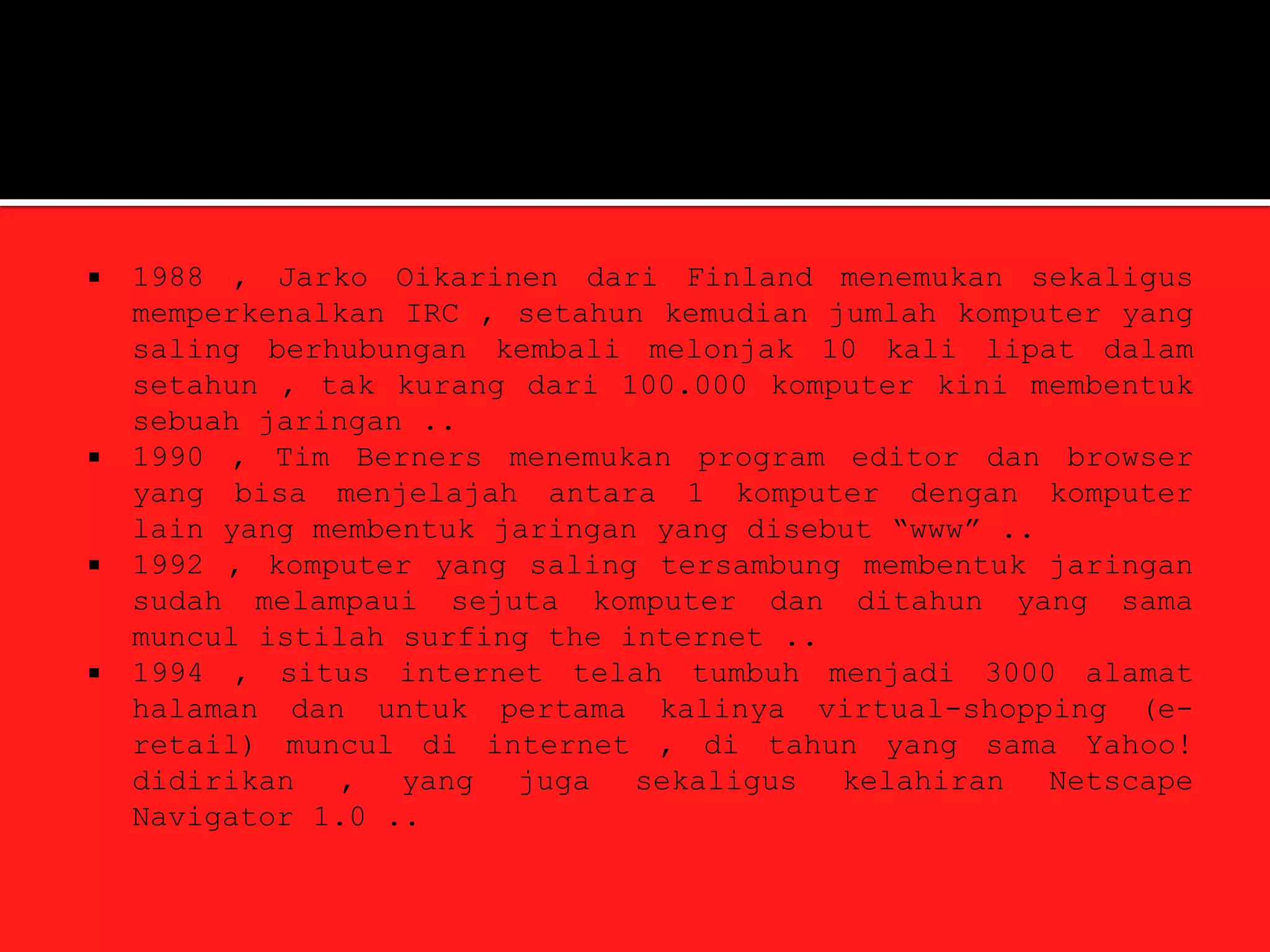    1988 , Jarko Oikarinen dari Finland menemukan sekaligus
    memperkenalkan IRC , setahun kemudian jumlah komputer yang
    saling berhubungan kembali melonjak 10 kali lipat dalam
    setahun , tak kurang dari 100.000 komputer kini membentuk
    sebuah jaringan ..
   1990 , Tim Berners menemukan program editor dan browser
    yang bisa menjelajah antara 1 komputer dengan komputer
    lain yang membentuk jaringan yang disebut “www” ..
   1992 , komputer yang saling tersambung membentuk jaringan
    sudah melampaui sejuta komputer dan ditahun yang sama
    muncul istilah surfing the internet ..
   1994 , situs internet telah tumbuh menjadi 3000 alamat
    halaman dan untuk pertama kalinya virtual-shopping (e-
    retail) muncul di internet , di tahun yang sama Yahoo!
    didirikan , yang juga sekaligus kelahiran Netscape
    Navigator 1.0 ..
 