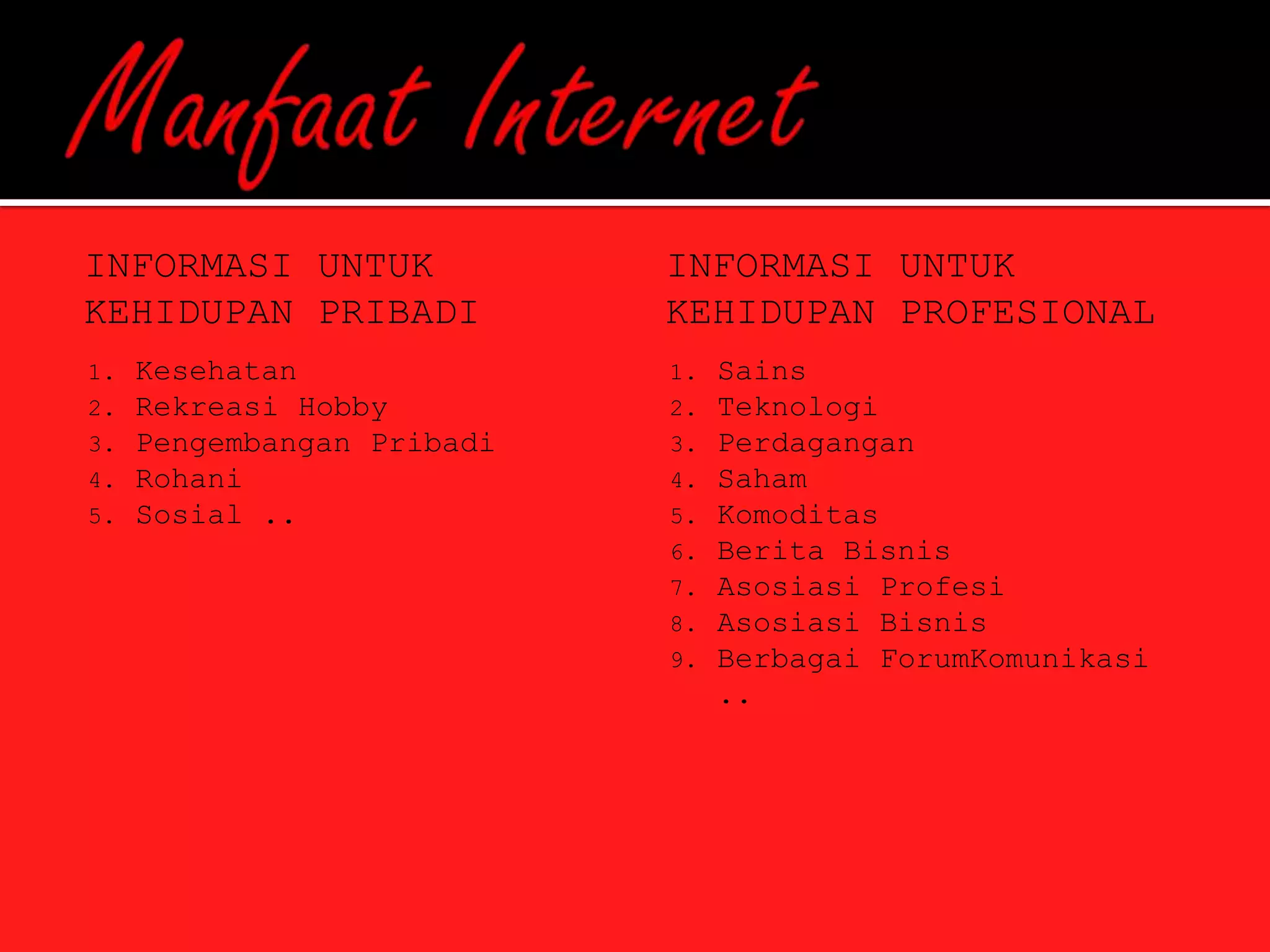 INFORMASI UNTUK             INFORMASI UNTUK
KEHIDUPAN PRIBADI           KEHIDUPAN PROFESIONAL
1.   Kesehatan              1.   Sains
2.   Rekreasi Hobby         2.   Teknologi
3.   Pengembangan Pribadi   3.   Perdagangan
4.   Rohani                 4.   Saham
5.   Sosial ..              5.   Komoditas
                            6.   Berita Bisnis
                            7.   Asosiasi Profesi
                            8.   Asosiasi Bisnis
                            9.   Berbagai ForumKomunikasi
                                 ..
 