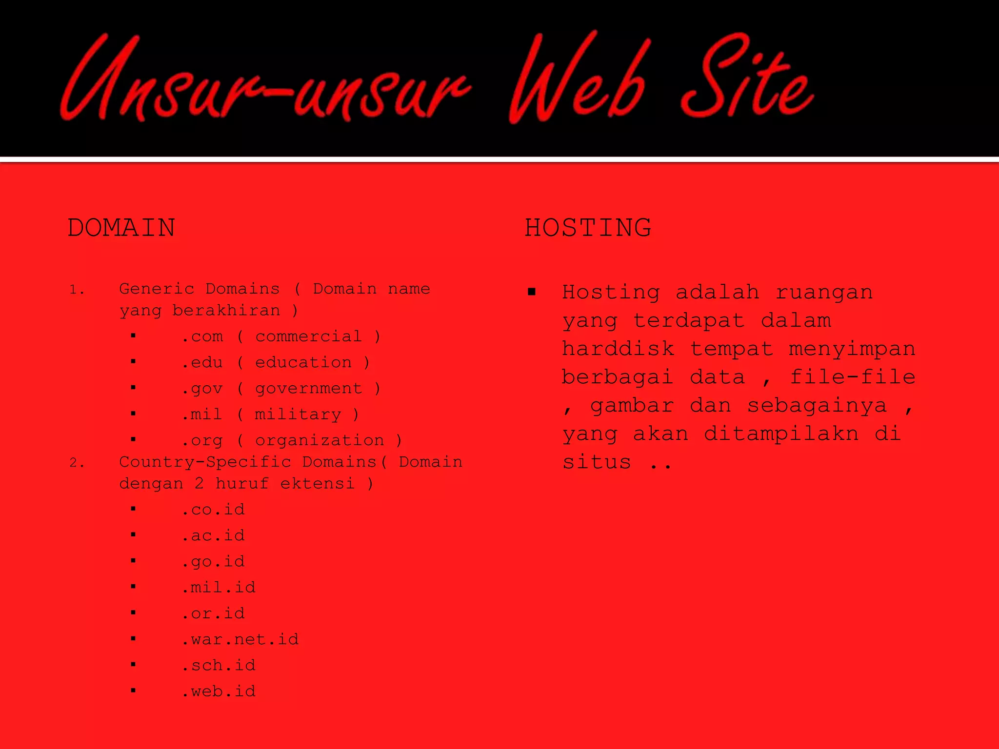 DOMAIN                                  HOSTING
1.   Generic Domains ( Domain name         Hosting adalah ruangan
     yang berakhiran )
                                            yang terdapat dalam
      ▪    .com ( commercial )
                                            harddisk tempat menyimpan
      ▪    .edu ( education )
      ▪    .gov ( government )
                                            berbagai data , file-file
      ▪    .mil ( military )                , gambar dan sebagainya ,
      ▪    .org ( organization )            yang akan ditampilakn di
2.   Country-Specific Domains( Domain       situs ..
     dengan 2 huruf ektensi )
      ▪    .co.id
      ▪    .ac.id
      ▪    .go.id
      ▪    .mil.id
      ▪    .or.id
      ▪    .war.net.id
      ▪    .sch.id
      ▪    .web.id
 