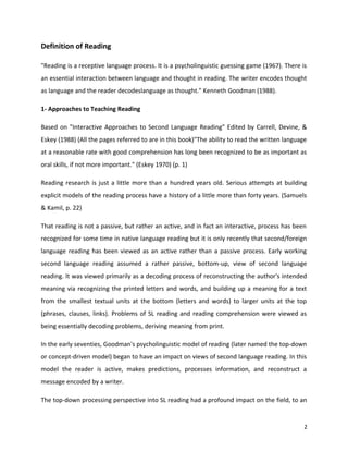 Definition of Reading
"Reading is a receptive language process. It is a psycholinguistic guessing game (1967). There is
an essential interaction between language and thought in reading. The writer encodes thought
as language and the reader decodeslanguage as thought." Kenneth Goodman (1988).
1- Approaches to Teaching Reading
Based on "Interactive Approaches to Second Language Reading" Edited by Carrell, Devine, &
Eskey (1988) (All the pages referred to are in this book)"The ability to read the written language
at a reasonable rate with good comprehension has long been recognized to be as important as
oral skills, if not more important." (Eskey 1970) (p. 1)
Reading research is just a little more than a hundred years old. Serious attempts at building
explicit models of the reading process have a history of a little more than forty years. (Samuels
& Kamil, p. 22)
That reading is not a passive, but rather an active, and in fact an interactive, process has been
recognized for some time in native language reading but it is only recently that second/foreign
language reading has been viewed as an active rather than a passive process. Early working
second language reading assumed a rather passive, bottom-up, view of second language
reading. It was viewed primarily as a decoding process of reconstructing the author's intended
meaning via recognizing the printed letters and words, and building up a meaning for a text
from the smallest textual units at the bottom (letters and words) to larger units at the top
(phrases, clauses, links). Problems of SL reading and reading comprehension were viewed as
being essentially decoding problems, deriving meaning from print.
In the early seventies, Goodman's psycholinguistic model of reading (later named the top-down
or concept-driven model) began to have an impact on views of second language reading. In this
model the reader is active, makes predictions, processes information, and reconstruct a
message encoded by a writer.
The top-down processing perspective into SL reading had a profound impact on the field, to an
2
 