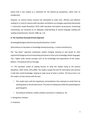 extent that it was viewed as a substitute for the bottom-up perspective, rather than its
complement.
However, as schema theory research has attempted to make clear, efficient and effective
reading (in L1 and L2) requires both top-down and bottom-up strategies operating interactively
=> Interactive model (Rumelhart 1977). Both top-down and bottom-up processes, functioning
interactively, are necessary to an adequate understanding of second language reading and
reading comprehension. (Carrell, 1988- pp. 1-4)
A- The Top Down (Concept-Driven) Approach
(Knowledge/background/schemata-based)-(Goodman, Smith)
(Overreliance on top-down or knowledge-based processing => schema interference)
The "top down" approach emphasizes readers bringing meaning to text based on their
experiential background and interpreting text based on their prior knowledge (whole language).
Top = higher order mental concepts such as the knowledge and expectations of the reader.
Bottom = the physical text on the page.
<=> The top-down model of reading focuses on what the readers bring to the process
(Goodman, 1967; Smith, 1971,1982). The readers sample the text for information and contrast
it with their world knowledge, helping to make sense of what is written. The focus here is on
the readers as they interact with the text.
 This model starts with the hypotheses and predictions then attempts to verify them by
working down to the printed stimuli. This view of reading was called the psycholinguistic
guessing game.
 According to Goodman, readers employ 5 processes in reading: (p. 16)
1- Recognition-initiation
2- Prediction
3
 
